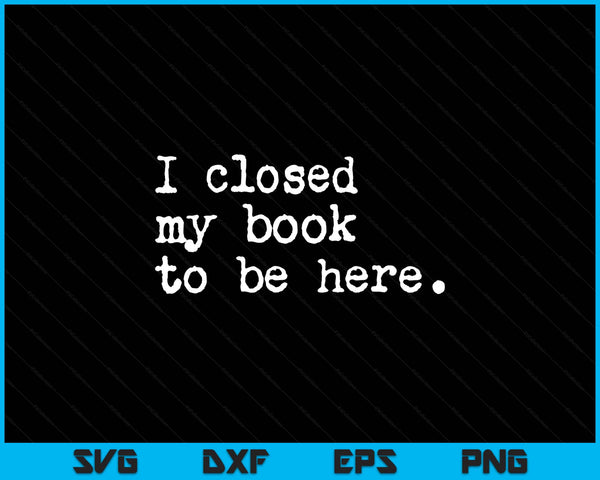 I Closed My Book To Be Here Funny Reading Reader Lover SVG PNG Digital Printable Files